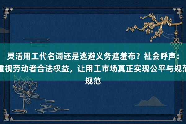 灵活用工代名词还是逃避义务遮羞布？社会呼声：重视劳动者合法权益，让用工市场真正实现公平与规范