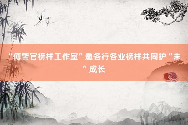 “傅警官榜样工作室”邀各行各业榜样共同护“未”成长