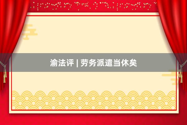 渝法评 | 劳务派遣当休矣