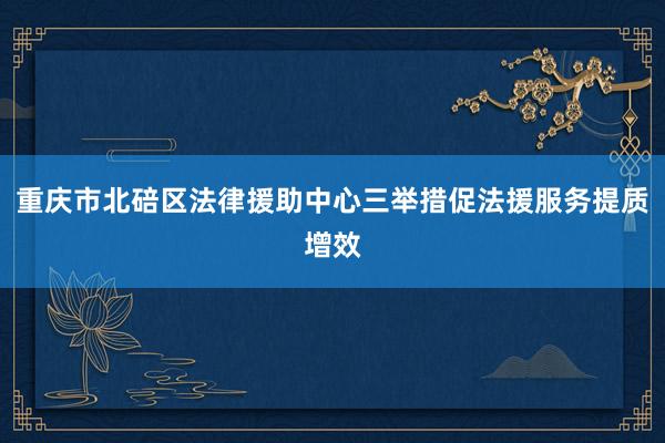 重庆市北碚区法律援助中心三举措促法援服务提质增效