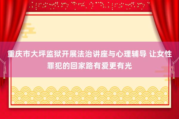 重庆市大坪监狱开展法治讲座与心理辅导 让女性罪犯的回家路有爱更有光