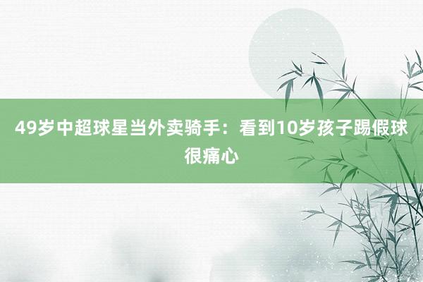 49岁中超球星当外卖骑手:看到10岁孩子踢假球很痛心