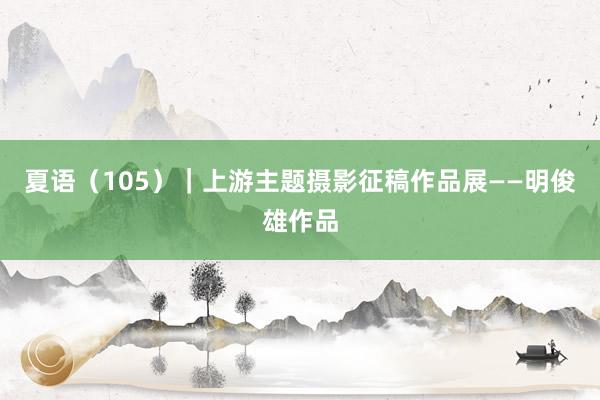 夏语（105）｜上游主题摄影征稿作品展——明俊雄作品