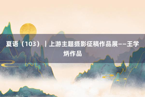 夏语（103）｜上游主题摄影征稿作品展——王学炳作品