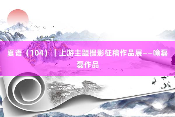 夏语（104）｜上游主题摄影征稿作品展——喻磊磊作品